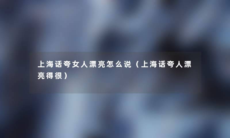 上海话夸女人漂亮怎么说（上海话夸人漂亮得很）