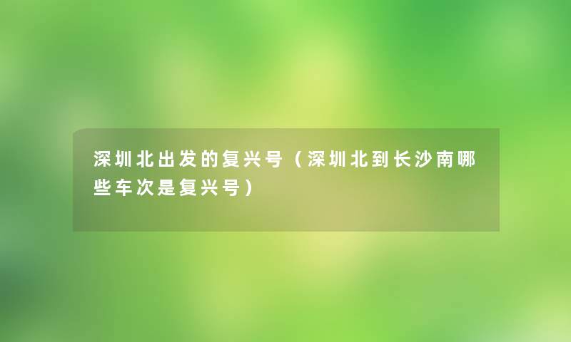 深圳北出发的复兴号（深圳北到长沙南哪些车次是复兴号）