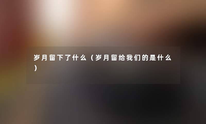 岁月留下了什么（岁月留给我们的是什么）