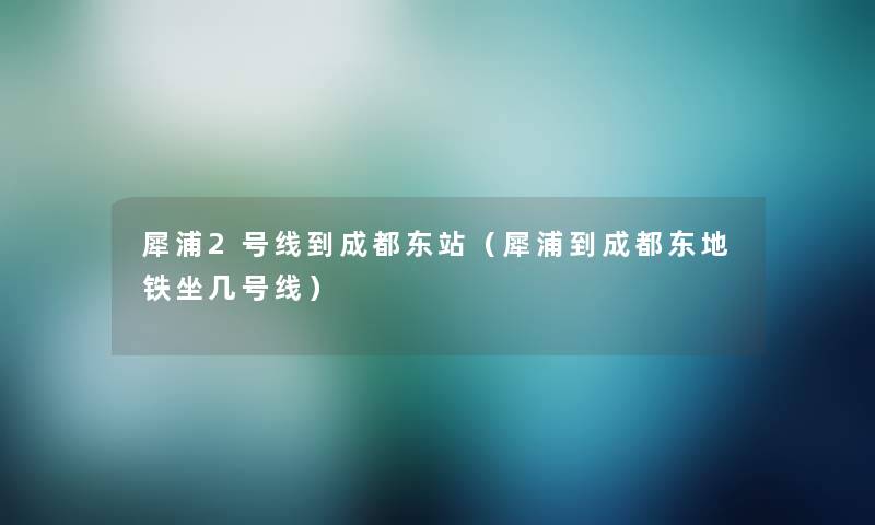 犀浦2号线到成都东站（犀浦到成都东地铁坐几号线）