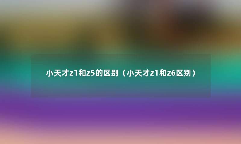 小天才z1和z5的区别（小天才z1和z6区别）