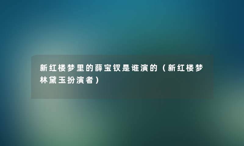 新红楼梦里的薛宝钗是谁演的（新红楼梦林黛玉扮演者）