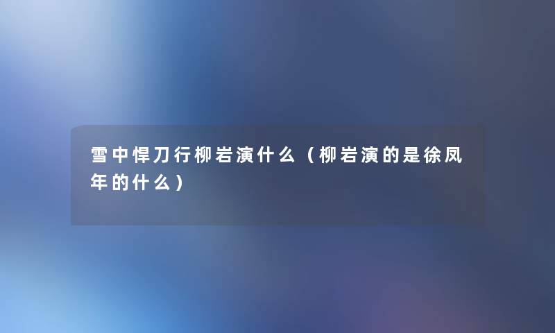 雪中悍刀行柳岩演什么（柳岩演的是徐凤年的什么）