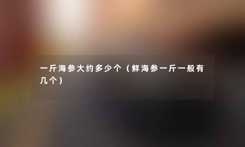 一斤海参大约多少个（鲜海参一斤一般有几个）