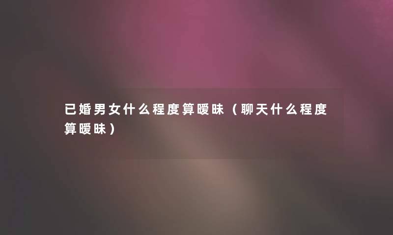 已婚男女什么程度算暧昧（聊天什么程度算暧昧）