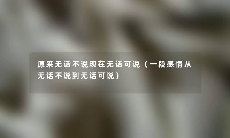 原来无话不说现在无话可说（一段感情从无话不说到无话可说）