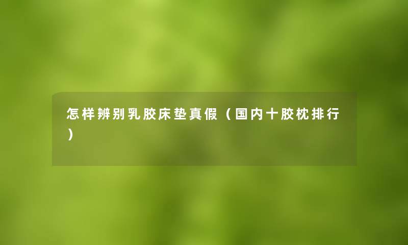 怎样辨别乳胶床垫真假（国内十胶枕整理）