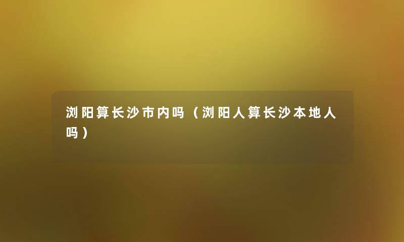 浏阳算长沙市内吗（浏阳人算长沙本地人吗）